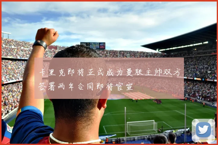 卡里克即将正式成为曼联主帅双方签署两年合同即将官宣
