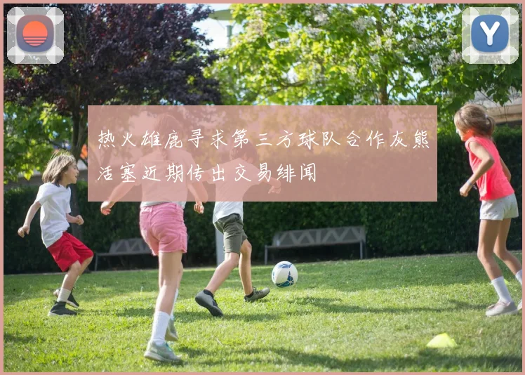 热火雄鹿寻求第三方球队合作灰熊活塞近期传出交易绯闻