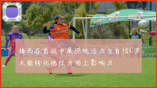 梅西在首战中展现统治力与自信C罗未能转化地位为场上影响力