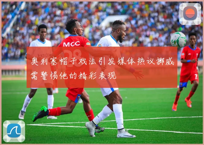 奥利塞帽子戏法引发媒体热议挪威需警惕他的精彩表现