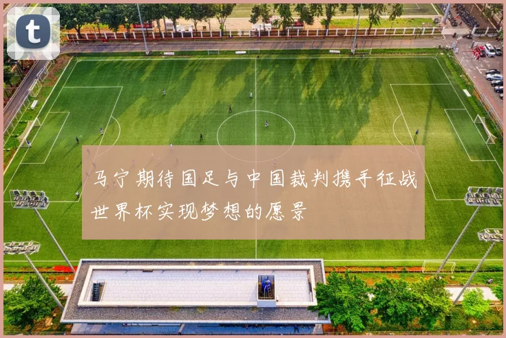 马宁期待国足与中国裁判携手征战世界杯实现梦想的愿景