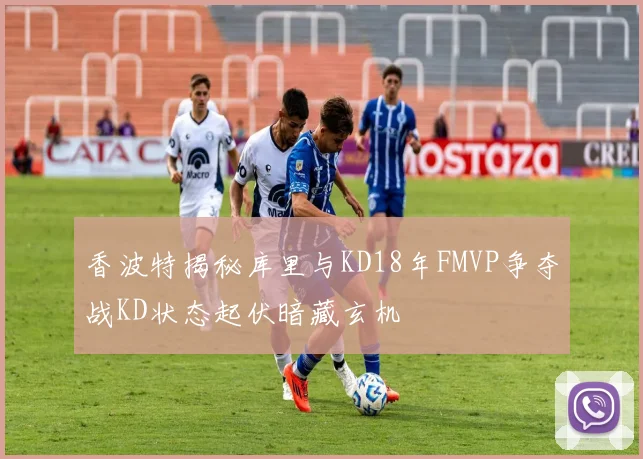 香波特揭秘库里与KD18年FMVP争夺战KD状态起伏暗藏玄机