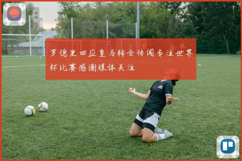 罗德里回应皇马转会传闻专注世界杯比赛感谢媒体关注