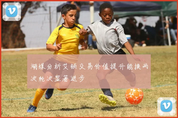 湖媒分析艾顿交易价值提升能换两次轮次显著进步