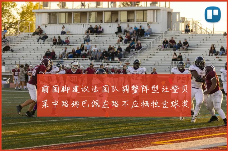 前国脚建议法国队调整阵型让登贝莱中路姆巴佩左路不应牺牲金球奖得主