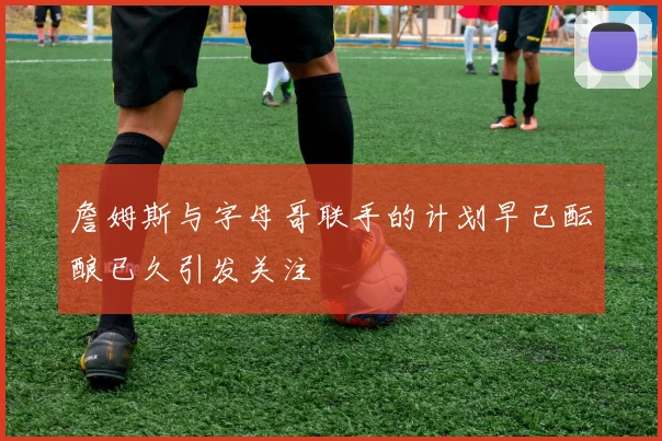 詹姆斯与字母哥联手的计划早已酝酿已久引发关注