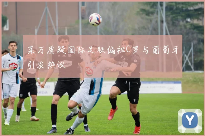 莱万质疑国际足联偏袒C罗与葡萄牙引发热议