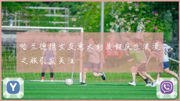 哈兰德携女友意大利度假庆生浪漫之旅引发关注