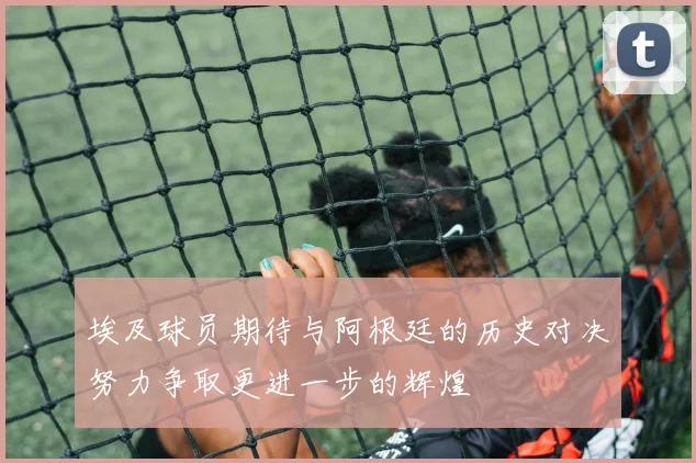 埃及球员期待与阿根廷的历史对决努力争取更进一步的辉煌