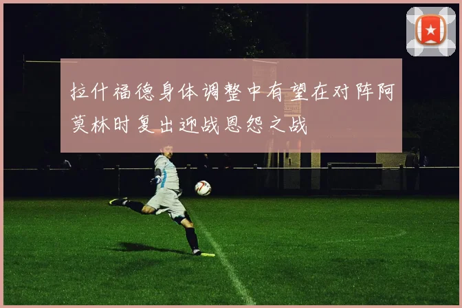 拉什福德身体调整中有望在对阵阿莫林时复出迎战恩怨之战