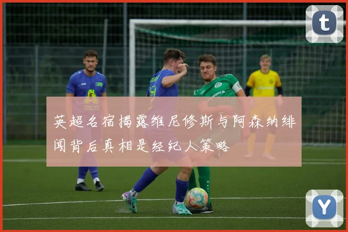 英超名宿揭露维尼修斯与阿森纳绯闻背后真相是经纪人策略