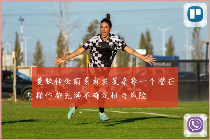 曼联转会前景愈发复杂每一个潜在操作都充满不确定性与风险