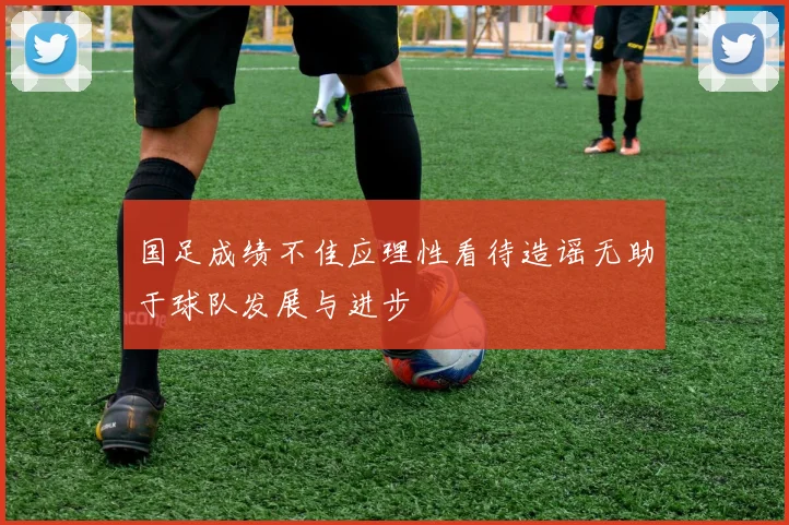 国足成绩不佳应理性看待造谣无助于球队发展与进步